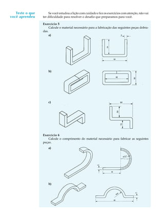 A U L A
3
Se você estudou a lição com cuidado e fez os exercícios com atenção, não vai
ter dificuldade para resolver o desafio que preparamos para você.
Exercício 5
Calcule o material necessário para a fabricação das seguintes peças dobra-
das.
Exercício 6
Calcule o comprimento do material necessário para fabricar as seguintes
peças.
a)
b)
c)
a)
b)
Teste o que
você aprendeu
 