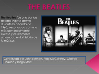 The Beatles  fue una banda de rock inglesa activa durante la década de 1960,  reconocida como la más comercialmente exitosa y críticamente aclamada en la historia de la música. Constituida por John Lennon, Paul McCartney, George Harrison y Ringo Starr. 