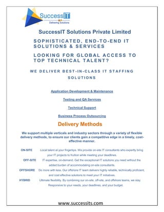 www.successits.com
SuccessIT Solutions Private Limited
S O P H I S T I C A T E D , E N D - T O - E N D I T
S O L U T I O N S & S E R V I C E S
L O O K I N G F O R G L O B A L A C C E S S T O
T O P T E C H N I C A L T A L E N T ?
W E D E L I V E R B E S T - I N - C L A S S I T S T A F F I N G
S O L U T I O N S
Application Development & Maintenance
Testing and QA Services
Technical Support
Business Process Outsourcing
Delivery Methods
We support multiple verticals and industry sectors through a variety of flexible
delivery methods, to ensure our clients gain a competitive edge in a timely, cost-
effective manner.
ON-SITE Local talent at your fingertips. We provide on-site IT consultants who expertly bring
your IT projects to fruition while meeting your deadlines.
OFF-SITE IT expertise, on-demand. Get the exceptional IT solutions you need without the
added burden of accommodating on-site consultants.
OFFSHORE Do more with less. Our offshore IT team delivers highly reliable, technically proficient,
and cost effective solutions to meet your IT initiatives.
HYBRID Ultimate flexibility. By combining our on-site, off-site, and offshore teams, we stay
Responsive to your needs, your deadlines, and your budget.
 