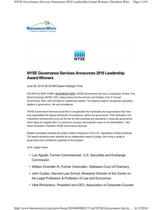 June 09, 2016 08:30 AM Eastern Daylight Time
ATLANTA & NEW YORK--(BUSINESS WIRE)--NYSE Governance Services, a subsidiary of New York
Stock Exchange (NYSE: ICE), today announced the winners and finalists of its 3 annual
Governance, Risk, and Compliance Leadership Awards. The awards program recognizes exemplary
leaders in governance, risk and compliance.
“NYSE Governance Services would like to congratulate the individuals and organizations that have
truly exemplified the highest standards of compliance, ethics and governance. Their dedication and
noteworthy achievements truly set the bar for best practices and standards in corporate governance,
which plays an integral role in a company’s success and long-term value to its shareholders,” said
Adam Sodowick, President, NYSE Governance Services.
Eligible candidates included all publicly traded companies in the U.S., regardless of listed exchange.
The award recipients were selected by an independent panel of judges, who bring a range of
governance and compliance expertise to the program.
2016 Judges Panel:
• Luis Aguilar, Former Commissioner, U.S. Securities and Exchange
Commission
• William Chandler III, Former Chancellor, Delaware Court of Chancery
• John Coates, Harvard Law School, Research Director of the Center on
the Legal Profession & Professor of Law and Economics
• Veta Richardson, President and CEO, Association of Corporate Counsel
NYSE Governance Services Announces 2016 Leadership
Award Winners
rd
Page 1 of 6NYSE Governance Services Announces 2016 Leadership Award Winners | Business Wire
6/13/2016http://www.businesswire.com/news/home/20160609005171/en/NYSE-Governance-Servic...
 