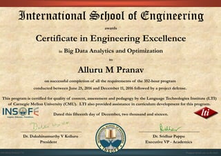 International School of Engineering
awards
Certificate in Engineering Excellence
in Big Data Analytics and Optimization
to
Alluru M Pranav
on successful completion of all the requirements of the 352-hour program
conducted between June 25, 2016 and December 11, 2016 followed by a project defense.
This program is certified for quality of content, assessment and pedagogy by the Language Technologies Institute (LTI)
of Carnegie Mellon University (CMU). LTI also provided assistance in curriculum development for this program.
Dated this fifteenth day of December, two thousand and sixteen.
Dr. Dakshinamurthy V Kolluru Dr. Sridhar Pappu
President Executive VP - Academics
01CSE03/201612/776 Program details are on the back
 