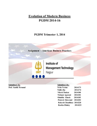 Evolution of Modern Business
PGDM 2014-16
PGDM Trimester 1, 2014
Assignment – American Business Practices
Submitted To: Submitted By:
Prof. Santhi Perumal Neha Verma 2014173
Nidhi Jha 2014174
Nilesh Thakur 2014180
Nishant Agrawal 2014181
Oindrila Ghosh 2014185
Prateek Shreemal 2014202
Rakesh Choudhary 2014220
Rasika Dhuley 2014223
 