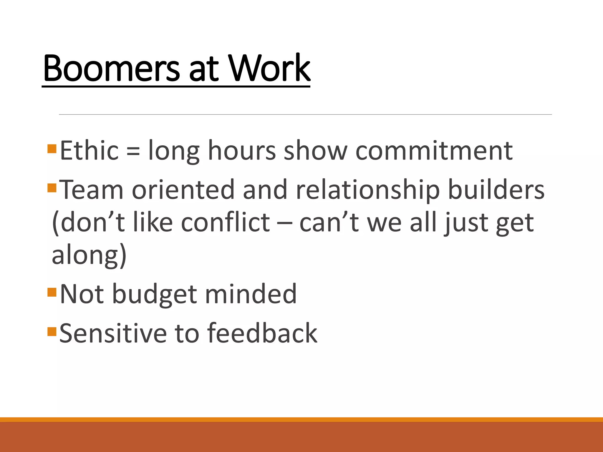 Boomers at Work
Ethic = long hours show commitment
Team oriented and relationship builders
(don’t like conflict – can’t we all just get
along)
Not budget minded
Sensitive to feedback
 
