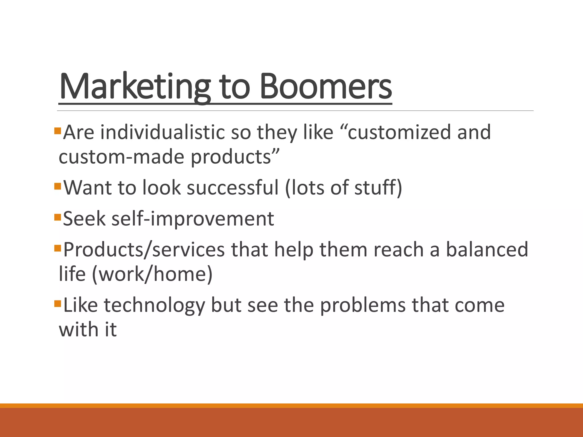 Marketing to Boomers
Are individualistic so they like “customized and
custom-made products”
Want to look successful (lots of stuff)
Seek self-improvement
Products/services that help them reach a balanced
life (work/home)
Like technology but see the problems that come
with it
 