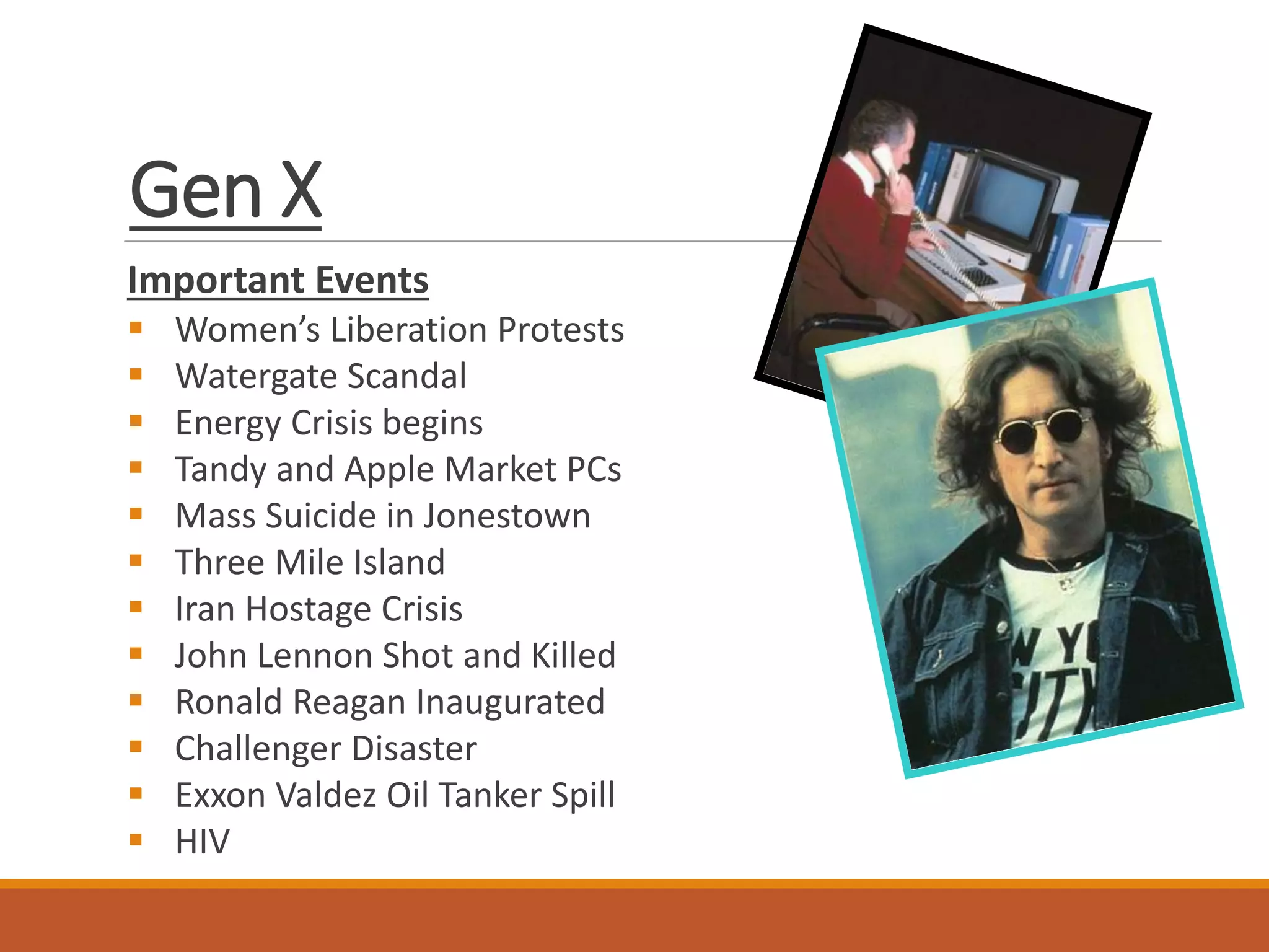 Gen X
Important Events
 Women’s Liberation Protests
 Watergate Scandal
 Energy Crisis begins
 Tandy and Apple Market PCs
 Mass Suicide in Jonestown
 Three Mile Island
 Iran Hostage Crisis
 John Lennon Shot and Killed
 Ronald Reagan Inaugurated
 Challenger Disaster
 Exxon Valdez Oil Tanker Spill
 HIV
 