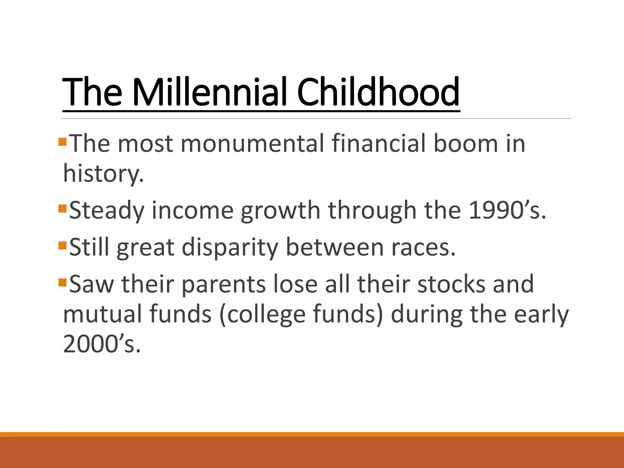 The Millennial Childhood
The most monumental financial boom in
history.
Steady income growth through the 1990’s.
Still great disparity between races.
Saw their parents lose all their stocks and
mutual funds (college funds) during the early
2000’s.
 