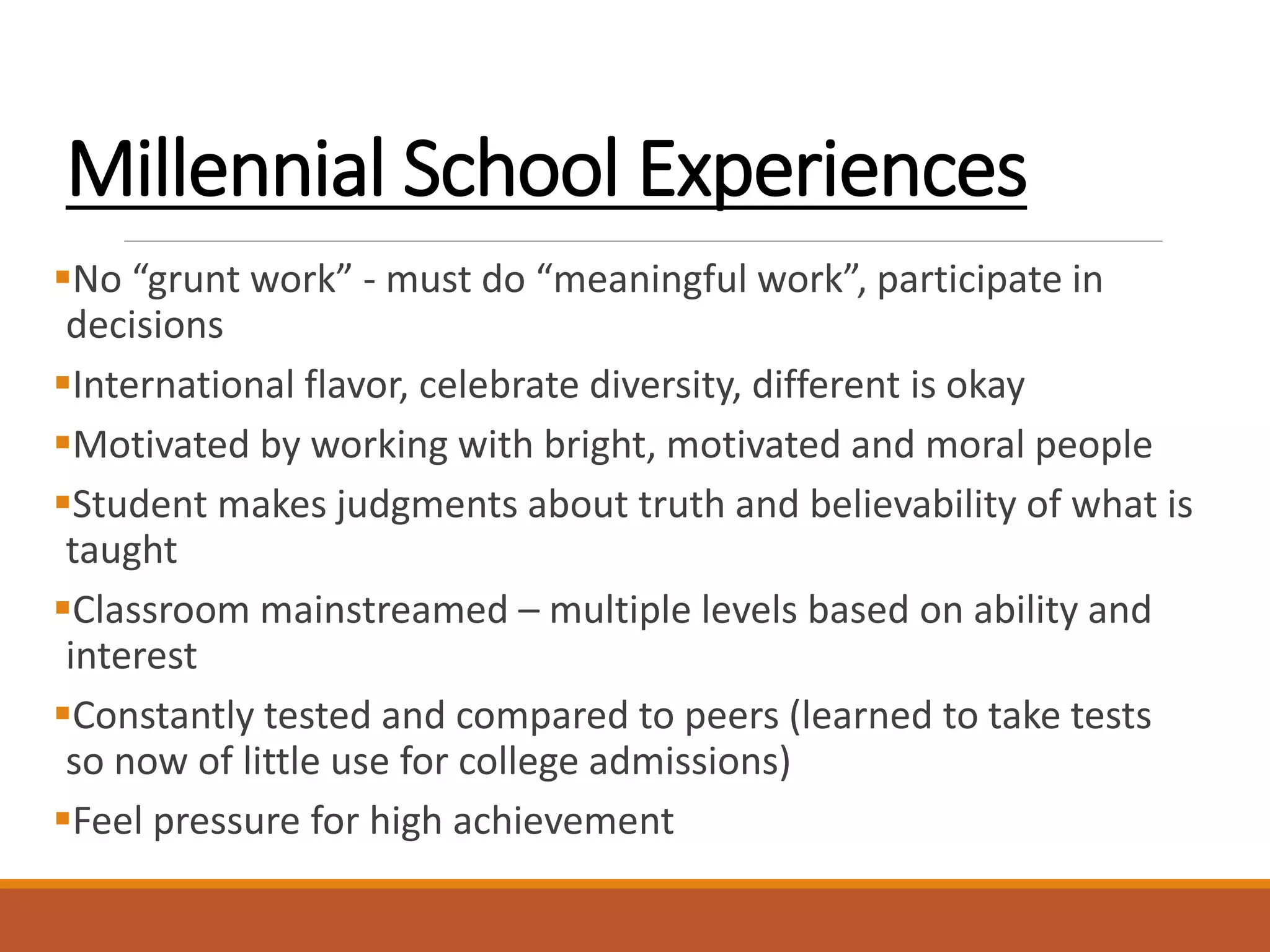 Millennial School Experiences
No “grunt work” - must do “meaningful work”, participate in
decisions
International flavor, celebrate diversity, different is okay
Motivated by working with bright, motivated and moral people
Student makes judgments about truth and believability of what is
taught
Classroom mainstreamed – multiple levels based on ability and
interest
Constantly tested and compared to peers (learned to take tests
so now of little use for college admissions)
Feel pressure for high achievement
 