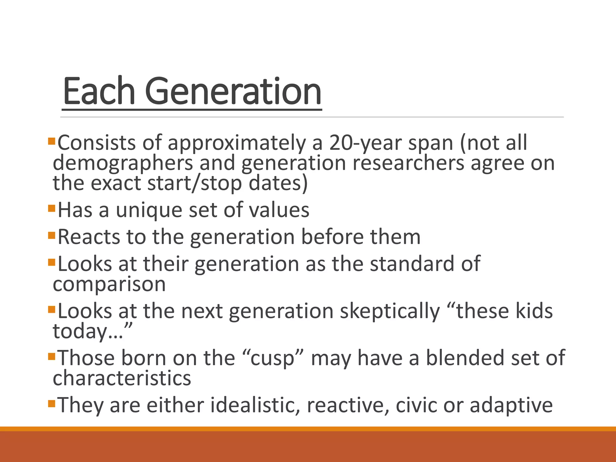 Each Generation
Consists of approximately a 20-year span (not all
demographers and generation researchers agree on
the exact start/stop dates)
Has a unique set of values
Reacts to the generation before them
Looks at their generation as the standard of
comparison
Looks at the next generation skeptically “these kids
today…”
Those born on the “cusp” may have a blended set of
characteristics
They are either idealistic, reactive, civic or adaptive
 