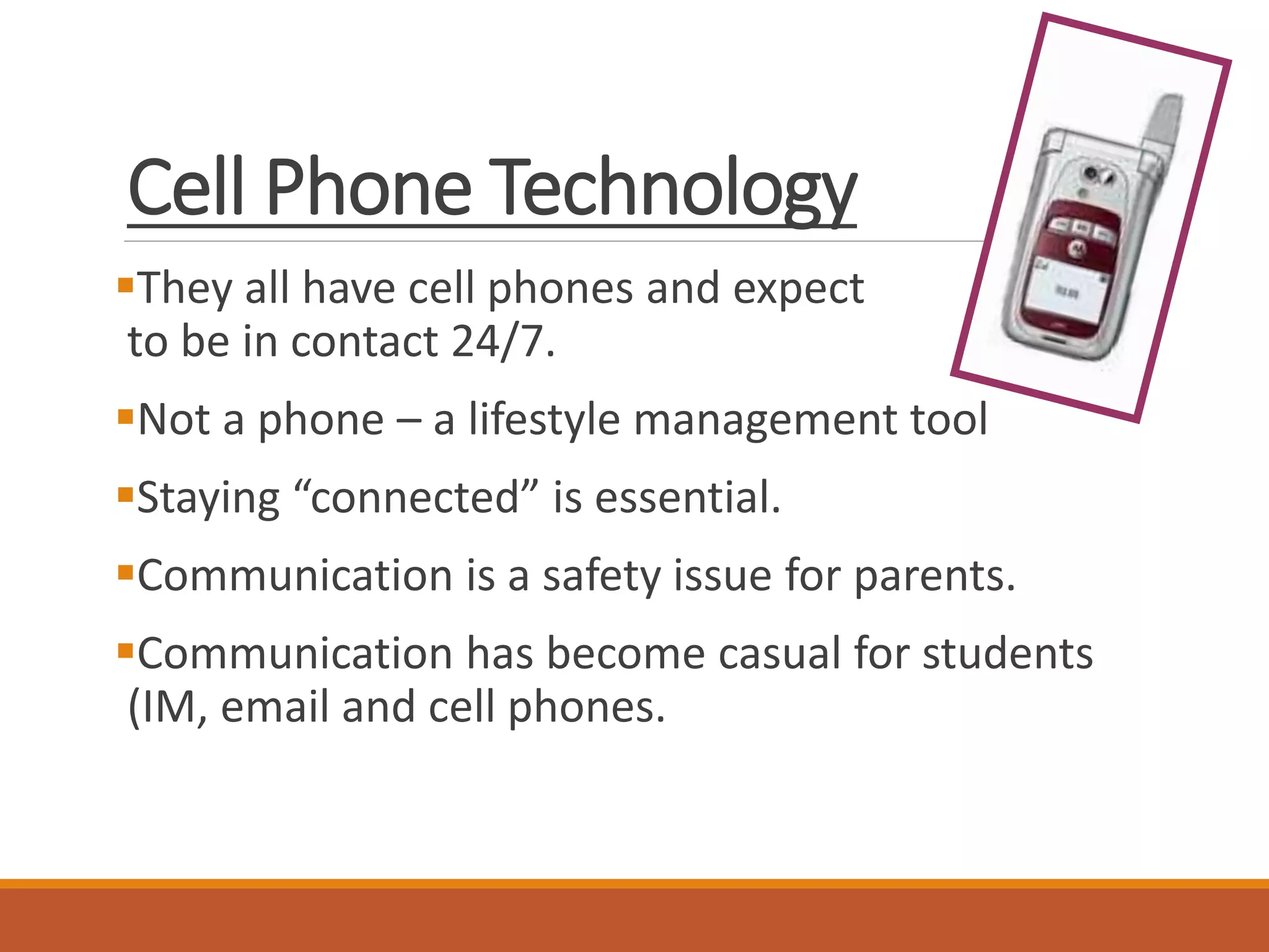 Cell Phone Technology
They all have cell phones and expect
to be in contact 24/7.
Not a phone – a lifestyle management tool
Staying “connected” is essential.
Communication is a safety issue for parents.
Communication has become casual for students
(IM, email and cell phones.
 