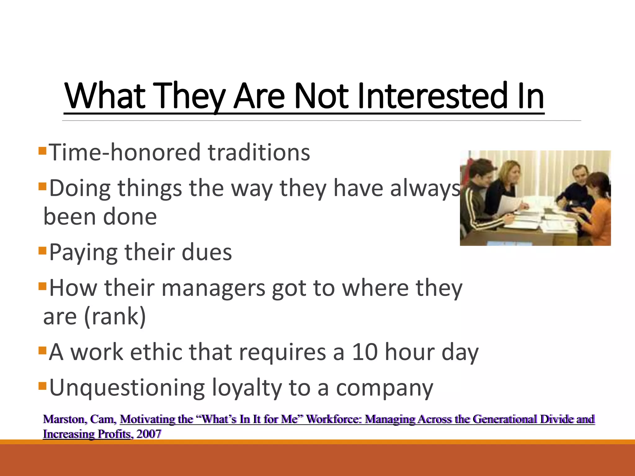 What They Are Not Interested In
Time-honored traditions
Doing things the way they have always
been done
Paying their dues
How their managers got to where they
are (rank)
A work ethic that requires a 10 hour day
Unquestioning loyalty to a company
Marston, Cam, Motivating the “What’s In It for Me” Workforce: Managing Across the Generational Divide and
Increasing Profits, 2007
 