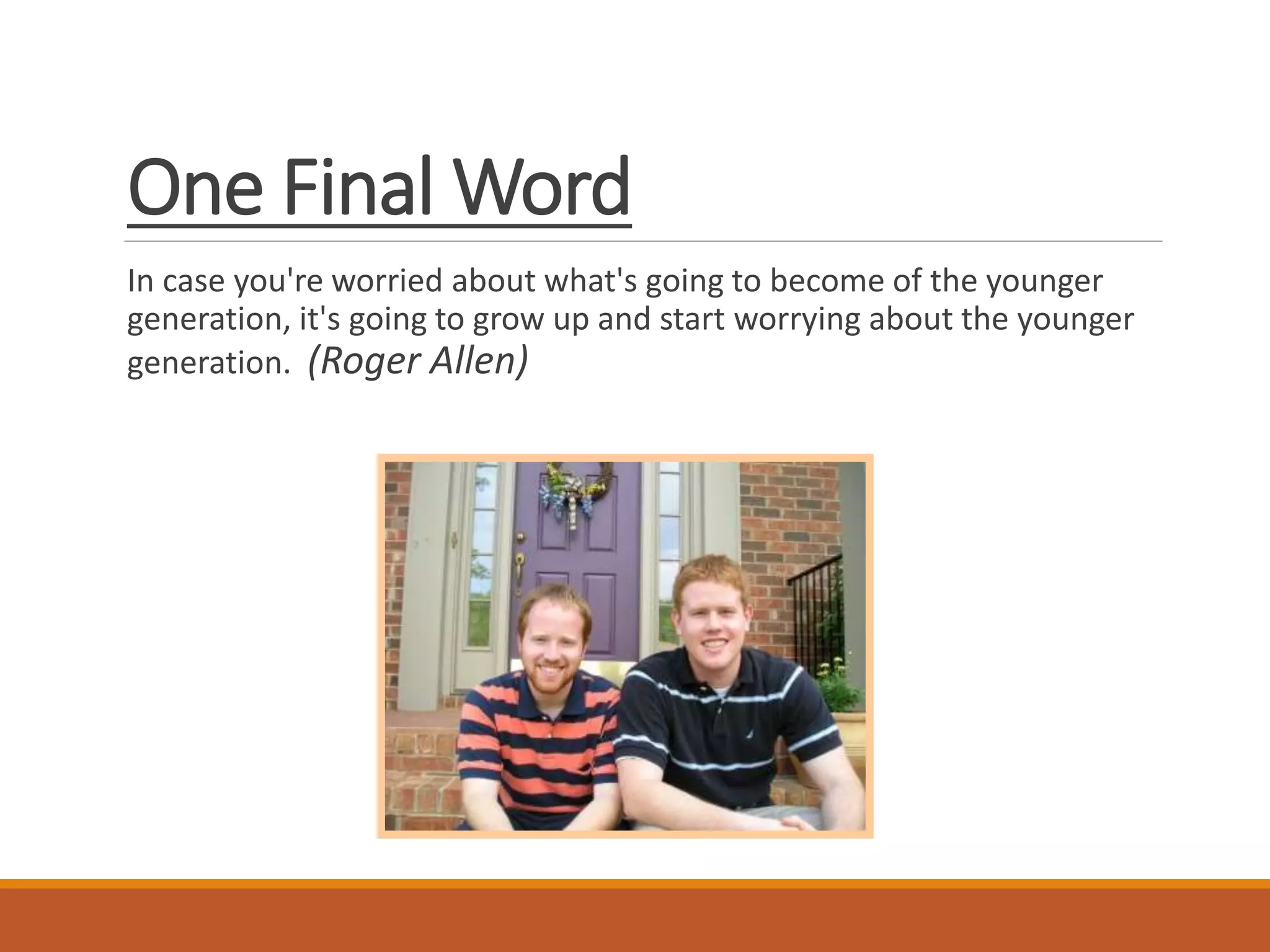 One Final Word
In case you're worried about what's going to become of the younger
generation, it's going to grow up and start worrying about the younger
generation. (Roger Allen)
 