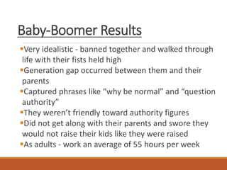 Baby-Boomer Results
Very idealistic - banned together and walked through
life with their fists held high
Generation gap occurred between them and their
parents
Captured phrases like “why be normal” and “question
authority”
They weren’t friendly toward authority figures
Did not get along with their parents and swore they
would not raise their kids like they were raised
As adults - work an average of 55 hours per week
 