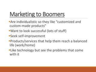 Marketing to Boomers
Are individualistic so they like “customized and
custom-made products”
Want to look successful (lots of stuff)
Seek self-improvement
Products/services that help them reach a balanced
life (work/home)
Like technology but see the problems that come
with it
 