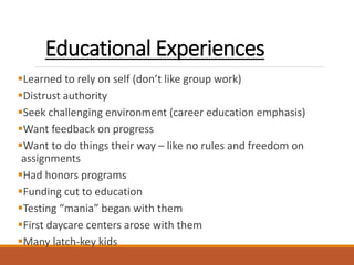 Educational Experiences
Learned to rely on self (don’t like group work)
Distrust authority
Seek challenging environment (career education emphasis)
Want feedback on progress
Want to do things their way – like no rules and freedom on
assignments
Had honors programs
Funding cut to education
Testing “mania” began with them
First daycare centers arose with them
Many latch-key kids
 
