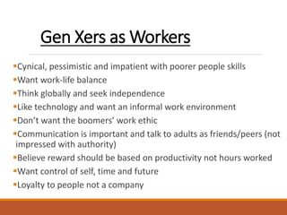 Gen Xers as Workers
Cynical, pessimistic and impatient with poorer people skills
Want work-life balance
Think globally and seek independence
Like technology and want an informal work environment
Don’t want the boomers’ work ethic
Communication is important and talk to adults as friends/peers (not
impressed with authority)
Believe reward should be based on productivity not hours worked
Want control of self, time and future
Loyalty to people not a company
 
