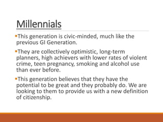 Millennials
This generation is civic-minded, much like the
previous GI Generation.
They are collectively optimistic, long-term
planners, high achievers with lower rates of violent
crime, teen pregnancy, smoking and alcohol use
than ever before.
This generation believes that they have the
potential to be great and they probably do. We are
looking to them to provide us with a new definition
of citizenship.
 