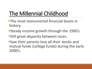 The Millennial Childhood
The most monumental financial boom in
history.
Steady income growth through the 1990’s.
Still great disparity between races.
Saw their parents lose all their stocks and
mutual funds (college funds) during the early
2000’s.
 
