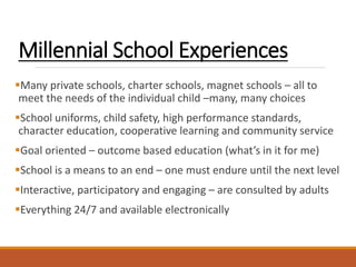 Millennial School Experiences
Many private schools, charter schools, magnet schools – all to
meet the needs of the individual child –many, many choices
School uniforms, child safety, high performance standards,
character education, cooperative learning and community service
Goal oriented – outcome based education (what’s in it for me)
School is a means to an end – one must endure until the next level
Interactive, participatory and engaging – are consulted by adults
Everything 24/7 and available electronically
 