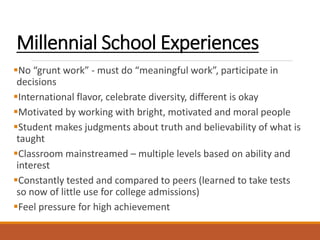 Millennial School Experiences
No “grunt work” - must do “meaningful work”, participate in
decisions
International flavor, celebrate diversity, different is okay
Motivated by working with bright, motivated and moral people
Student makes judgments about truth and believability of what is
taught
Classroom mainstreamed – multiple levels based on ability and
interest
Constantly tested and compared to peers (learned to take tests
so now of little use for college admissions)
Feel pressure for high achievement
 