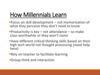 How Millennials Learn
Focus on skill development – not memorization of
what they perceive they don’t need to know
Productivity is key – not attendance – so make
class worthwhile or they won’t come
Have different critical thinking skills based on their
high tech world not thought processing (need help
here)
Rely on teacher to facilitate learning
Group think and interaction
 