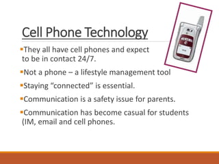 Cell Phone Technology
They all have cell phones and expect
to be in contact 24/7.
Not a phone – a lifestyle management tool
Staying “connected” is essential.
Communication is a safety issue for parents.
Communication has become casual for students
(IM, email and cell phones.
 