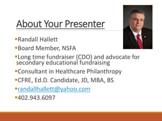 About Your Presenter
Randall Hallett
Board Member, NSFA
Long time fundraiser (CDO) and advocate for
secondary educational fundraising
Consultant in Healthcare Philanthropy
CFRE, Ed.D. Candidate, JD, MBA, BS
randallhallett@yahoo.com
402.943.6097
 