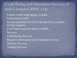  Largest credit rating agency in India
 Established in 1987
 Initially promoted by ICICI Ltd and UTI as a public
limited company.
 S & P holds majority stake in CRISIL.
 Services-
 Credit Rating Services
 Research Information and Evaluation Services
 Advisory Services
 Training Services
10
 