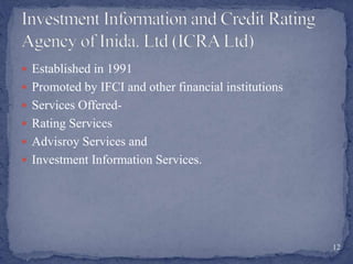  Established in 1991
 Promoted by IFCI and other financial institutions
 Services Offered-
 Rating Services
 Advisroy Services and
 Investment Information Services.
12
 