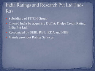  Subsidiary of FITCH Group
 Entered India by acquiring Duff & Phelps Credit Rating
India Pvt Ltd.
 Recognized by SEBI, RBI, IRDA and NHB
 Mainly provides Rating Services
13
 