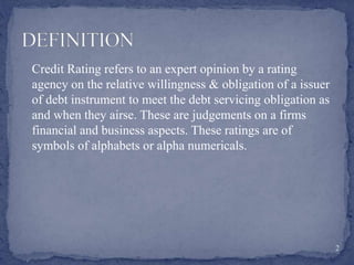 Credit Rating refers to an expert opinion by a rating
agency on the relative willingness & obligation of a issuer
of debt instrument to meet the debt servicing obligation as
and when they airse. These are judgements on a firms
financial and business aspects. These ratings are of
symbols of alphabets or alpha numericals.
2
 