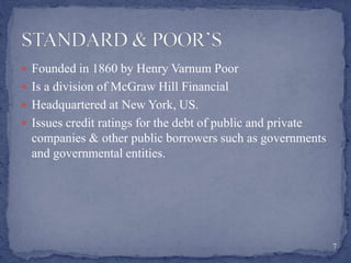  Founded in 1860 by Henry Varnum Poor
 Is a division of McGraw Hill Financial
 Headquartered at New York, US.
 Issues credit ratings for the debt of public and private
companies & other public borrowers such as governments
and governmental entities.
7
 