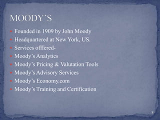 Founded in 1909 by John Moody
 Headquartered at New York, US.
 Services offfered-
 Moody’s Analytics
 Moody’s Pricing & Valutation Tools
 Moody’s Advisory Services
 Moody’s Economy.com
 Moody’s Training and Certification
8
 