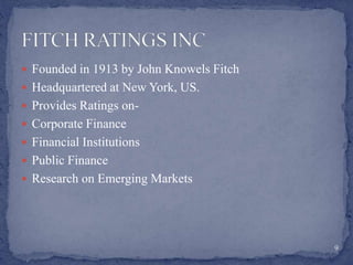  Founded in 1913 by John Knowels Fitch
 Headquartered at New York, US.
 Provides Ratings on-
 Corporate Finance
 Financial Institutions
 Public Finance
 Research on Emerging Markets
9
 