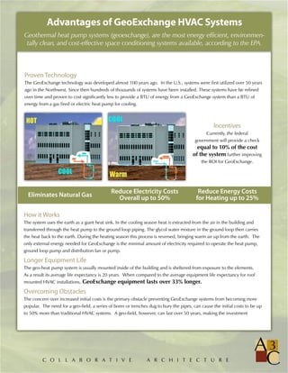 Advantages of GeoExchange HVAC Systems
Geothermal heat pump systems (geoexchange), are the most energy efficient, environmen-
 tally clean, and cost-effective space conditioning systems available, according to the EPA.



Proven Technology
The GeoExchange technology was developed almost 100 years ago. In the U.S., systems were first utilized over 50 years
ago in the Northwest. Since then hundreds of thousands of systems have been installed. These systems have be refined
over time and proven to cost significantly less to provide a BTU of energy from a GeoExchange system than a BTU of
energy from a gas fired or electric heat pump for cooling.



                                                                                                  Incentives
                                                                                              Currently, the federal
                                                                                         government will provide a check
                                                                                          equal to 10% of the cost
                                                                                        of the system further improving
                                                                                            the ROI for GeoExchange.




                                             Reduce Electricity Costs                     Reduce Energy Costs
  Eliminates Natural Gas                       Overall up to 50%                         for Heating up to 25%

How it Works
The system uses the earth as a giant heat sink. In the cooling season heat is extracted from the air in the building and
transferred through the heat pump to the ground loop piping. The glycol water mixture in the ground loop then carries
the heat back to the earth. During the heating season this process is reversed, bringing warm air up from the earth. The
only external energy needed for GeoExchange is the minimal amount of electricity required to operate the heat pump,
ground loop pump and distribution fan or pump.

Longer Equipment Life
The geo-heat pump system is usually mounted inside of the building and is sheltered from exposure to the elements.
As a result its average life expectancy is 20 years. When compared to the average equipment life expectancy for roof
mounted HVAC installations, GeoExchange equipment lasts over 33% longer.

Overcoming Obstacles
The concern over increased initial costs is the primary obstacle preventing GeoExchange systems from becoming more
popular. The need for a geo-field, a series of bores or trenches dug to bury the pipes, can cause the initial costs to be up
to 50% more than traditional HVAC systems. A geo-field, however, can last over 50 years, making the investment




         C O L L A B O R A T I V E                              A R C H I T E C T U R E
 
