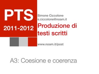 PTS        Simone Ciccolone
           s.ciccolone@noam.it

          Produzione di
2011-2012
          testi scritti
           www.noam.it/post




  A3: Coesione e coerenza
 