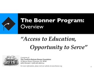The Bonner Program: Overview “ Access to Education, Opportunity to Serve” A program of: The Corella & Bertram Bonner Foundation 10 Mercer Street, Princeton, NJ  08540 (609) 924-6663 • (609) 683-4626 fax For more information, please visit our website at www.bonner.org 