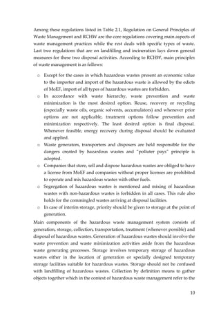 Among these regulations listed in Table 2.1, Regulation on General Principles of
Waste Management and RCHW are the core regulations covering main aspects of
waste management practices while the rest deals with specific types of waste.
Last two regulations that are on landfilling and incineration lays down general
measures for these two disposal activities. According to RCHW, main principles
of waste management is as follows:

 o Except for the cases in which hazardous wastes present an economic value
     to the importer and import of the hazardous waste is allowed by the edicts
     of MoEF, import of all types of hazardous wastes are forbidden.
 o In accordance with waste hierarchy, waste prevention and waste
     minimization is the most desired option. Reuse, recovery or recycling
     (especially waste oils, organic solvents, accumulators) and whenever prior
     options are not applicable, treatment options follow prevention and
     minimization respectively. The least desired option is final disposal.
     Whenever feasible, energy recovery during disposal should be evaluated
     and applied.
 o Waste generators, transporters and disposers are held responsible for the
     dangers created by hazardous wastes and “polluter pays” principle is
     adopted.
 o Companies that store, sell and dispose hazardous wastes are obliged to have
     a license from MoEF and companies without proper licenses are prohibited
     to operate and mix hazardous wastes with other fuels.
 o Segregation of hazardous wastes is mentioned and mixing of hazardous
     wastes with non-hazardous wastes is forbidden in all cases. This rule also
     holds for the commingled wastes arriving at disposal facilities.
 o In case of interim storage, priority should be given to storage at the point of
     generation.
Main components of the hazardous waste management system consists of
generation, storage, collection, transportation, treatment (whenever possible) and
disposal of hazardous wastes. Generation of hazardous wastes should involve the
waste prevention and waste minimization activities aside from the hazardous
waste generating processes. Storage involves temporary storage of hazardous
wastes either in the location of generation or specially designed temporary
storage facilities suitable for hazardous wastes. Storage should not be confused
with landfilling of hazardous wastes. Collection by definition means to gather
objects together which in the context of hazardous waste management refer to the


                                                                               10
 