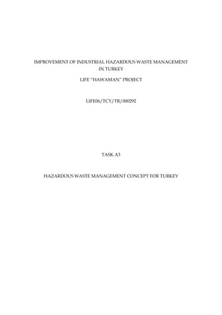 IMPROVEMENT OF INDUSTRIAL HAZARDOUS WASTE MANAGEMENT
                      IN TURKEY

               LIFE “HAWAMAN” PROJECT



                 LIFE06/TCY/TR/000292




                       TASK A3



   HAZARDOUS WASTE MANAGEMENT CONCEPT FOR TURKEY
 