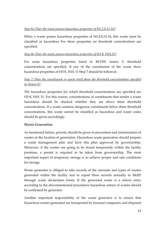 Step 6a: Does the waste possess hazardous properties of H1,2,9,12-14?

When a waste posses hazardous properties of H1,2,9,12-14, this waste must be
classified as hazardous For these properties no threshold concentrations are
specified.

Step 6b: Does the waste possess hazardous properties of H3-8, H10,11?

For some hazardous properties listed in RCHW Annex 5, threshold
concentrations are specified. If any of the constituents of the waste show
hazardous properties of H3-8, H10, 11 Step 7 should be followed.

Step 7: Does the constituents or waste itself above the threshold concentrations specified
in Annex 6?

The hazardous properties for which threshold concentrations are specified are
H3-8, H10, 11. For this reason, concentrations of constituents that render a waste
hazardous should be checked whether they are above these threshold
concentrations. If a waste contains dangerous constituents below these threshold
concentrations, this waste cannot be classified as hazardous and waste codes
should be given accordingly.

Waste Generation

As mentioned before, priority should be given to prevention and minimization of
wastes at the location of generation. Hazardous waste generators should prepare
a waste management plan and have this plan approved by governorship.
Moreover, if the wastes are going to be stored temporarily within the facility
premises, a permit is required to be taken from governorship. The most
important aspect of temporary storage is to achieve proper and safe conditions
for storage.

Waste generator is obliged to take records of the amounts and types of wastes
generated within the facility and to report these records annually to MoEF
through waste declaration forms. If the generated waste is a mirror entry
according to the abovementioned procedures hazardous nature of wastes should
be confirmed by generator.

Another important responsibility of the waste generator is to ensure that
hazardous wastes generated are transported by licensed companies and disposed

                                                                                       14
 