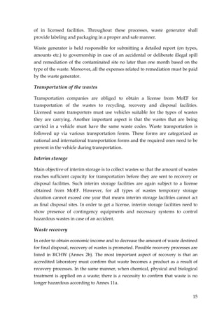 of in licensed facilities. Throughout these processes, waste generator shall
provide labeling and packaging in a proper and safe manner.

Waste generator is held responsible for submitting a detailed report (on types,
amounts etc.) to governorship in case of an accidental or deliberate illegal spill
and remediation of the contaminated site no later than one month based on the
type of the waste. Moreover, all the expenses related to remediation must be paid
by the waste generator.

Transportation of the wastes

Transportation companies are obliged to obtain a license from MoEF for
transportation of the wastes to recycling, recovery and disposal facilities.
Licensed waste transporters must use vehicles suitable for the types of wastes
they are carrying. Another important aspect is that the wastes that are being
carried in a vehicle must have the same waste codes. Waste transportation is
followed up via various transportation forms. These forms are categorized as
national and international transportation forms and the required ones need to be
present in the vehicle during transportation.

Interim storage

Main objective of interim storage is to collect wastes so that the amount of wastes
reaches sufficient capacity for transportation before they are sent to recovery or
disposal facilities. Such interim storage facilities are again subject to a license
obtained from MoEF. However, for all types of wastes temporary storage
duration cannot exceed one year that means interim storage facilities cannot act
as final disposal sites. In order to get a license, interim storage facilities need to
show presence of contingency equipments and necessary systems to control
hazardous wastes in case of an accident.

Waste recovery

In order to obtain economic income and to decrease the amount of waste destined
for final disposal, recovery of wastes is promoted. Possible recovery processes are
listed in RCHW (Annex 2b). The most important aspect of recovery is that an
accredited laboratory must confirm that waste becomes a product as a result of
recovery processes. In the same manner, when chemical, physical and biological
treatment is applied on a waste; there is a necessity to confirm that waste is no
longer hazardous according to Annex 11a.


                                                                                   15
 