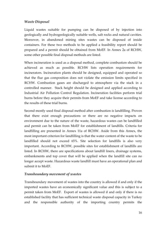Waste Disposal

Liquid wastes suitable for pumping can be disposed of by injection into
geologically and hydrogeologically suitable wells, salt rocks and natural cavities.
Moreover, in abandoned mining sites wastes can be disposed of inside
containers. For these two methods to be applied a feasibility report should be
prepared and a permit should be obtained from MoEF. In Annex 2a of RCHW,
some other possible final disposal methods are listed.

When incineration is used as a disposal method, complete combustion should be
achieved as much as possible. RCHW lists operation requirements for
incinerators. Incineration plants should be designed, equipped and operated so
that the flue gas composition does not violate the emission limits specified in
RCHW. Combustion gases are discharged to atmosphere via the stack in a
controlled manner. Stack height should be designed and applied according to
Industrial Air Pollution Control Regulation. Incineration facilities perform trial
burns before they acquire their permits from MoEF and take license according to
the results of these trial burns.

Second mostly used final disposal method after combustion is landfilling. Proven
that there exist enough precautions or there are no negative impacts on
environment due to the nature of the waste, hazardous wastes can be landfilled
and permit can be taken from MoEF for establishment of landfills. Criteria for
landfilling are presented in Annex 11a of RCHW. Aside from this Annex, the
most important criterion for landfilling is that the water content of the waste to be
landfilled should not exceed 65%. Site selection for landfills is also very
important. According to RCHW, possible sites for establishment of landfills are
listed. In RCHW, there are specifications about landfill liners, drainage systems,
embankments and top cover that will be applied when the landfill site can no
longer accept waste. Hazardous waste landfill must have an operational plan and
submit it to MoEF.

Transboundary movement of wastes

Transboundary movement of wastes into the country is allowed if and only if the
imported wastes have an economically significant value and this is subject to a
permit taken from MoEF. Export of wastes is allowed if and only if there is no
established facility that has sufficient technical waste disposal capacity in Turkey
and the     responsible    authority of the importing country permits the


                                                                                  16
 