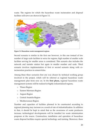 waste. The regions for which the hazardous waste incineration and disposal
facilities will serve are shown in Figure 3.1.




Figure 3.1 Hazardous waste management regions

Second scenario is similar to the first one however, in this one instead of low
number of large scale facilities to serve for regions, high number of smaller scale
facilities serving for smaller areas is considered. This scenario also includes the
network and transfer station but again in smaller number and scale. Third
scenario involves implementation of first or second scenario along with co-
incineration practices in cement kilns.

Among these three scenarios first one was chosen by technical working group
involved in the project, which will be referred as regional hazardous waste
management plan from now on. In the first phase, regional hazardous waste
management systems will be realized in highly industrialized regions;
   o Thrace Region
   o Eastern Marmara Region
   o Aegean Region
   o Central Anatolia Region
   o Mediterranean Region
Number and capacities of facilities planned to be constructed according to
regional planning may increase as a result of rate of industrialization. In addition
to that, it should be kept in mind that as the awareness of waste producers
increase; technological developments will be installed for waste minimization
purposes at the source. Construction, installation and operation of hazardous
waste disposal facilities require special technology and training. Moreover, these


                                                                                 20
 