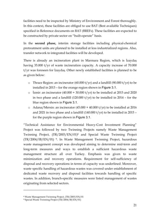 facilities need to be inspected by Ministry of Environment and Forest thoroughly.
In this context, these facilities are obliged to use BAT (Best available Techniques)
specified in Reference documents on BAT (BREFs). These facilities are expected to
be constructed by private sector on “built-operate” basis.

In the second phase, interim storage facilities including physical-chemical
pretreatment units are planned to be installed at less industrialized regions. Also,
transfer network to integrated facilities will be developed.

There is already an incineration plant in Marmara Region, which is Đzaydaş
having 35.000 t/yr of waste incineration capacity. A capacity increase of 70.000
t/yr was foreseen for Đzaydaş. Other newly established facilities is planned to be
as given below:

      o Thrace Region: an incinerator (60.000 t/yr) and a landfill (90.000 t/yr) to be
          installed in 2013 – for the orange region shown in Figure 3.1.
      o Đzmir: an incinerator (40.000 + 30.000 t/yr) to be installed at 2015 and 2020
          in two phase and a landfill (120.000 t/yr) to be installed in 2014 – for the
          blue region shown in Figure 3.1.
      o Adana/Mersin: an incinerator (45.000 + 40.000 t/yr) to be installed at 2016
          and 2021 in two phase and a landfill (140.000 t/yr) to be installed in 2015 –
          for the purple region shown in Figure 3.1.

“Technical Assistance for Environmental Heavy-Cost Investment Planning”
Project was followed by two Twinning Projects namely Waste Management
Twinning Project, (TR/2003/EN/01)8 and Special Waste Twinning Project
(TR/2004/IB/EN/01) 9. In Waste Management Twinning Project, hazardous
waste management concept was developed aiming to determine mid-term and
long-term measures and ways to establish a sufficient hazardous waste
management structure all over Turkey. Emphasis was given to waste
minimization and recovery operations. Requirement for self-sufficiency of
disposal and recovery operations in terms of capacity was underlined. Moreover,
waste specific handling of hazardous wastes was covered under establishment of
dedicated waste recovery and disposal facilities towards handling of specific
wastes. In addition, branch-specific measures were listed management of wastes
originating from selected sectors.



8   Waste Management Twinning Project, (TR/2003/EN/01
9   Special Waste Twinning Project (TR/2004/IB/EN/01)

                                                                                    21
 