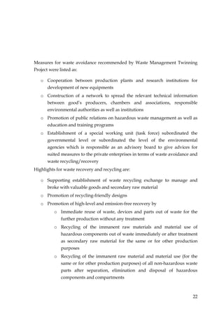 Measures for waste avoidance recommended by Waste Management Twinning
Project were listed as:

   o Cooperation between production plants and research institutions for
       development of new equipments
   o Construction of a network to spread the relevant technical information
       between good’s producers, chambers and associations, responsible
       environmental authorities as well as institutions
   o Promotion of public relations on hazardous waste management as well as
       education and training programs
   o Establishment of a special working unit (task force) subordinated the
       governmental level or subordinated the level of the environmental
       agencies which is responsible as an advisory board to give advices for
       suited measures to the private enterprises in terms of waste avoidance and
       waste recycling/recovery
Highlights for waste recovery and recycling are:

   o Supporting establishment of waste recycling exchange to manage and
       broke with valuable goods and secondary raw material
   o Promotion of recycling-friendly designs
   o Promotion of high-level and emission-free recovery by
          o Immediate reuse of waste, devices and parts out of waste for the
              further production without any treatment
          o Recycling of the immanent raw materials and material use of
              hazardous components out of waste immediately or after treatment
              as secondary raw material for the same or for other production
              purposes
          o Recycling of the immanent raw material and material use (for the
              same or for other production purposes) of all non-hazardous waste
              parts after separation, elimination and disposal of hazardous
              components and compartments



                                                                              22
 