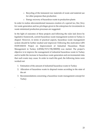o Recycling of the immanent raw materials of waste and material use
                 for other purposes than production
          o Energy recovery of hazardous waste in production plants
In order to realize abovementioned measures creation of a special tax /fee /levy
for waste generation and tax privileges given to the enterprises for investments in
waste minimized production processes are suggested.

In the light of outcomes of these projects and following the rules laid down by
legislative framework, current hazardous waste management system in Turkey is
shaped. However, in terms of practical aspects, hazardous waste management
system should be further studied and improved. Following this motivation LIFE
HAWAMAN            Project   on   Improvement   of    Industrial   Hazardous   Waste
Management in Turkey (LIFE06/TCY/TR/000292) was started. The project’s
objective is to improve the management of industrial hazardous waste in Turkey
and to tackle the increase in hazardous waste generation and environmental risks
that such waste may cause. In order to reach this goal, the following items were
worked out:

    1. Estimation of the amount of industrial hazardous waste in Turkey
    2. Allocation of hazardous waste to disposal routes according to the state of
       the art
    3. Recommendations concerning a hazardous waste management concept for
       Turkey



.




                                                                                  23
 