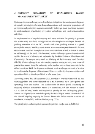 4   CURRENT  SITUATION                     OF       HAZARDOUS              WASTE
    MANAGEMENT IN TURKEY

Rising environmental awareness, legislative obligations, increasing costs because
of capacity constraints of waste disposal operations and increasing importance of
environmental protection measures especially in foreign trade lead to an increase
in implementation of pollution prevention technologies and waste minimization
activities.

In implementation of recycle/recovery and reuse activities the priority is given to
the wastes easy to collect, manage and require simpler technologies. Wastes of
packing materials such as IBC, barrels and other packing wastes is a good
example for easy to handle type of wastes as those wastes pose lower risk for the
environment. Another example can be recovery of silver, which is simple in terms
of technology to be used. Furthermore, waste exchange system implemented
within the scope of chamber of industries by Turkish Union of Chambers and
Commodity Exchanges supported by Ministry of Environment and Forestry
(MoEF). Waste exchange is an intermediary system aiming recovery and reuse of
production wastes from the industries to be used as a secondary raw material in
other industries. With the implementation of waste exchange, amount of wastes
to be ultimately disposed of is reduced. However, effective implementation and
operation of this system is predicted to take some time.

According to the data of November 2007, number of recycle plants with ad-hoc
working permit and license reached up to 89. Currently, 52 of those plants are
operating with the license. The classification of those plants according to
recycling methods indicated in Annex 2 of Turkish RCHW can be seen in Table
4.1. As can be seen, metals are recycled as priority in 33% of recycling plants.
Metals are of priority as installed capacity for recycling of metals consists half of
the overall recycling capacity in Turkey. Waste oils follow metals in terms of
number of plants (21%) and installed capacity (35%).

The distribution and amount of recovered materials can be seen in Table 4.2.




                                                                                  24
 
