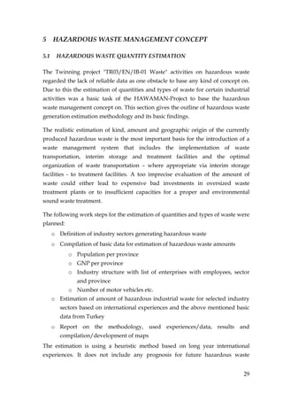 5     HAZARDOUS WASTE MANAGEMENT CONCEPT

5.1    HAZARDOUS WASTE QUANTITY ESTIMATION

The Twinning project "TR03/EN/IB-01 Waste" activities on hazardous waste
regarded the lack of reliable data as one obstacle to base any kind of concept on.
Due to this the estimation of quantities and types of waste for certain industrial
activities was a basic task of the HAWAMAN-Project to base the hazardous
waste management concept on. This section gives the outline of hazardous waste
generation estimation methodology and its basic findings.

The realistic estimation of kind, amount and geographic origin of the currently
produced hazardous waste is the most important basis for the introduction of a
waste management system that includes the implementation of waste
transportation, interim storage and treatment facilities and the optimal
organization of waste transportation – where appropriate via interim storage
facilities - to treatment facilities. A too imprecise evaluation of the amount of
waste could either lead to expensive bad investments in oversized waste
treatment plants or to insufficient capacities for a proper and environmental
sound waste treatment.

The following work steps for the estimation of quantities and types of waste were
planned:
      o Definition of industry sectors generating hazardous waste
      o Compilation of basic data for estimation of hazardous waste amounts
            o Population per province
            o GNP per province
            o Industry structure with list of enterprises with employees, sector
               and province
            o Number of motor vehicles etc.
      o Estimation of amount of hazardous industrial waste for selected industry
         sectors based on international experiences and the above mentioned basic
         data from Turkey
      o Report on the methodology, used experiences/data, results and
         compilation/development of maps
The estimation is using a heuristic method based on long year international
experiences. It does not include any prognosis for future hazardous waste


                                                                               29
 