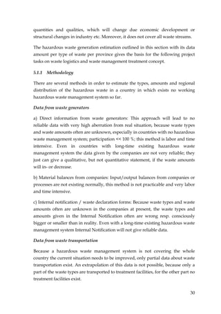 quantities and qualities, which will change due economic development or
structural changes in industry etc. Moreover, it does not cover all waste streams.

The hazardous waste generation estimation outlined in this section with its data
amount per type of waste per province gives the basis for the following project
tasks on waste logistics and waste management treatment concept.

5.1.1 Methodology

There are several methods in order to estimate the types, amounts and regional
distribution of the hazardous waste in a country in which exists no working
hazardous waste management system so far.

Data from waste generators

a) Direct information from waste generators: This approach will lead to no
reliable data with very high aberration from real situation, because waste types
and waste amounts often are unknown, especially in countries with no hazardous
waste management system; participation << 100 %; this method is labor and time
intensive. Even in countries with long-time existing hazardous waste
management system the data given by the companies are not very reliable; they
just can give a qualitative, but not quantitative statement, if the waste amounts
will in- or decrease.

b) Material balances from companies: Input/output balances from companies or
processes are not existing normally, this method is not practicable and very labor
and time intensive.

c) Internal notification / waste declaration forms: Because waste types and waste
amounts often are unknown in the companies at present, the waste types and
amounts given in the Internal Notification often are wrong resp. consciously
bigger or smaller than in reality. Even with a long-time existing hazardous waste
management system Internal Notification will not give reliable data.

Data from waste transportation

Because a hazardous waste management system is not covering the whole
country the current situation needs to be improved, only partial data about waste
transportation exist. An extrapolation of this data is not possible, because only a
part of the waste types are transported to treatment facilities, for the other part no
treatment facilities exist.


                                                                                   30
 