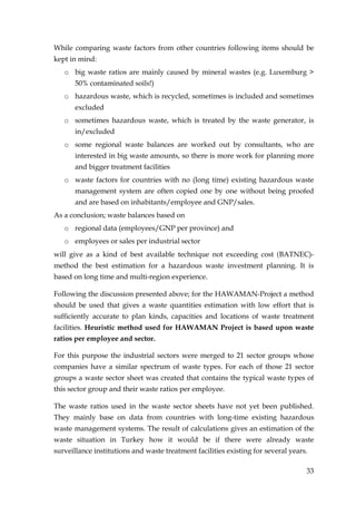 While comparing waste factors from other countries following items should be
kept in mind:
   o big waste ratios are mainly caused by mineral wastes (e.g. Luxemburg >
       50% contaminated soils!)
   o hazardous waste, which is recycled, sometimes is included and sometimes
       excluded
   o sometimes hazardous waste, which is treated by the waste generator, is
       in/excluded
   o some regional waste balances are worked out by consultants, who are
       interested in big waste amounts, so there is more work for planning more
       and bigger treatment facilities
   o waste factors for countries with no (long time) existing hazardous waste
       management system are often copied one by one without being proofed
       and are based on inhabitants/employee and GNP/sales.
As a conclusion; waste balances based on
   o regional data (employees/GNP per province) and
   o employees or sales per industrial sector
will give as a kind of best available technique not exceeding cost (BATNEC)-
method the best estimation for a hazardous waste investment planning. It is
based on long time and multi-region experience.

Following the discussion presented above; for the HAWAMAN-Project a method
should be used that gives a waste quantities estimation with low effort that is
sufficiently accurate to plan kinds, capacities and locations of waste treatment
facilities. Heuristic method used for HAWAMAN Project is based upon waste
ratios per employee and sector.

For this purpose the industrial sectors were merged to 21 sector groups whose
companies have a similar spectrum of waste types. For each of those 21 sector
groups a waste sector sheet was created that contains the typical waste types of
this sector group and their waste ratios per employee.

The waste ratios used in the waste sector sheets have not yet been published.
They mainly base on data from countries with long-time existing hazardous
waste management systems. The result of calculations gives an estimation of the
waste situation in Turkey how it would be if there were already waste
surveillance institutions and waste treatment facilities existing for several years.

                                                                                   33
 