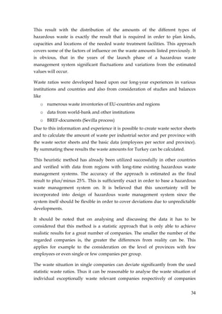 This result with the distribution of the amounts of the different types of
hazardous waste is exactly the result that is required in order to plan kinds,
capacities and locations of the needed waste treatment facilities. This approach
covers some of the factors of influence on the waste amounts listed previously. It
is obvious, that in the years of the launch phase of a hazardous waste
management system significant fluctuations and variations from the estimated
values will occur.

Waste ratios were developed based upon our long-year experiences in various
institutions and countries and also from consideration of studies and balances
like
   o numerous waste inventories of EU-countries and regions
   o data from world-bank and other institutions
   o BREF-documents (Sevilla process)
Due to this information and experience it is possible to create waste sector sheets
and to calculate the amount of waste per industrial sector and per province with
the waste sector sheets and the basic data (employees per sector and province).
By summating these results the waste amounts for Turkey can be calculated.

This heuristic method has already been utilized successfully in other countries
and verified with data from regions with long-time existing hazardous waste
management systems. The accuracy of the approach is estimated as the final
result to plus/minus 25%. This is sufficiently exact in order to base a hazardous
waste management system on. It is believed that this uncertainty will be
incorporated into design of hazardous waste management system since the
system itself should be flexible in order to cover deviations due to unpredictable
developments.

It should be noted that on analysing and discussing the data it has to be
considered that this method is a statistic approach that is only able to achieve
realistic results for a great number of companies. The smaller the number of the
regarded companies is, the greater the differences from reality can be. This
applies for example to the consideration on the level of provinces with few
employees or even single or few companies per group.

The waste situation in single companies can deviate significantly from the used
statistic waste ratios. Thus it can be reasonable to analyse the waste situation of
individual exceptionally waste relevant companies respectively of companies


                                                                                34
 